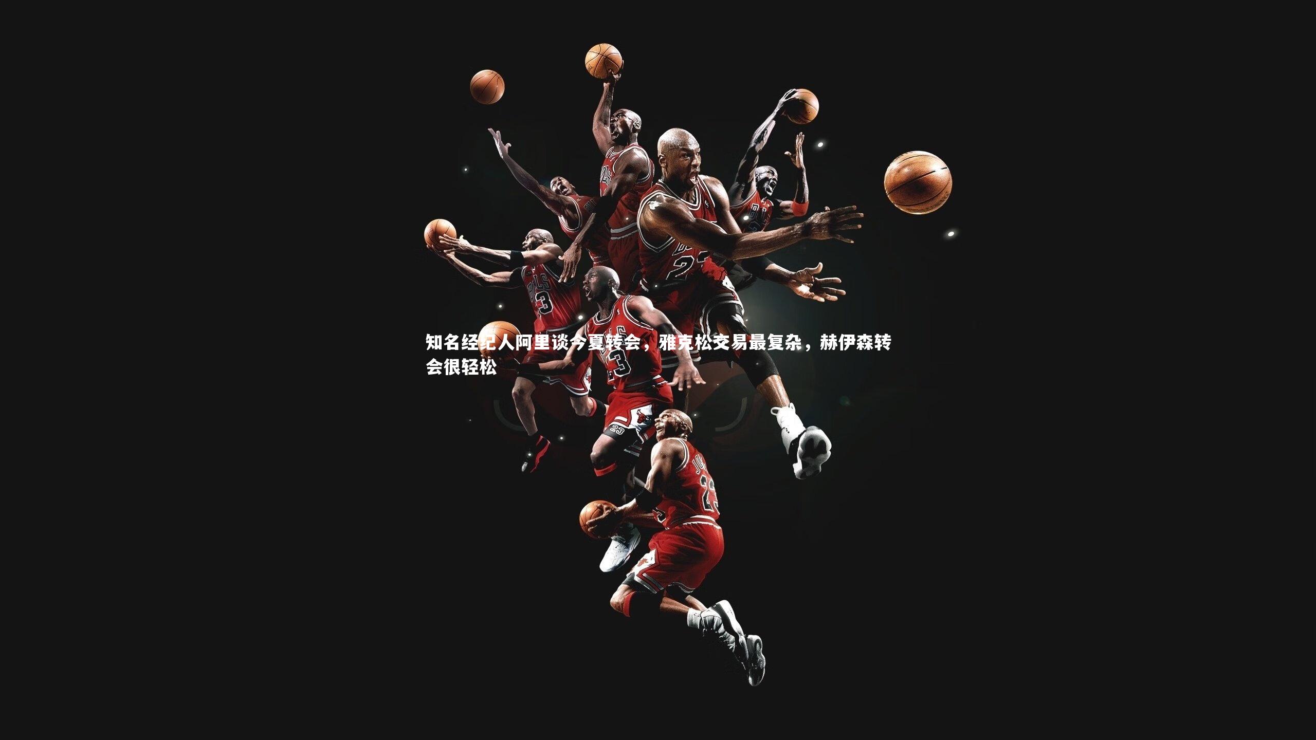 牛八体育_知名经纪人阿里谈今夏转会，雅克松交易最复杂，赫伊森转会很轻松